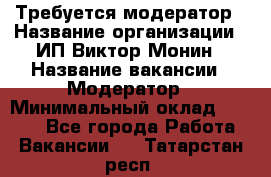 Требуется модератор › Название организации ­ ИП Виктор Монин › Название вакансии ­ Модератор › Минимальный оклад ­ 6 200 - Все города Работа » Вакансии   . Татарстан респ.